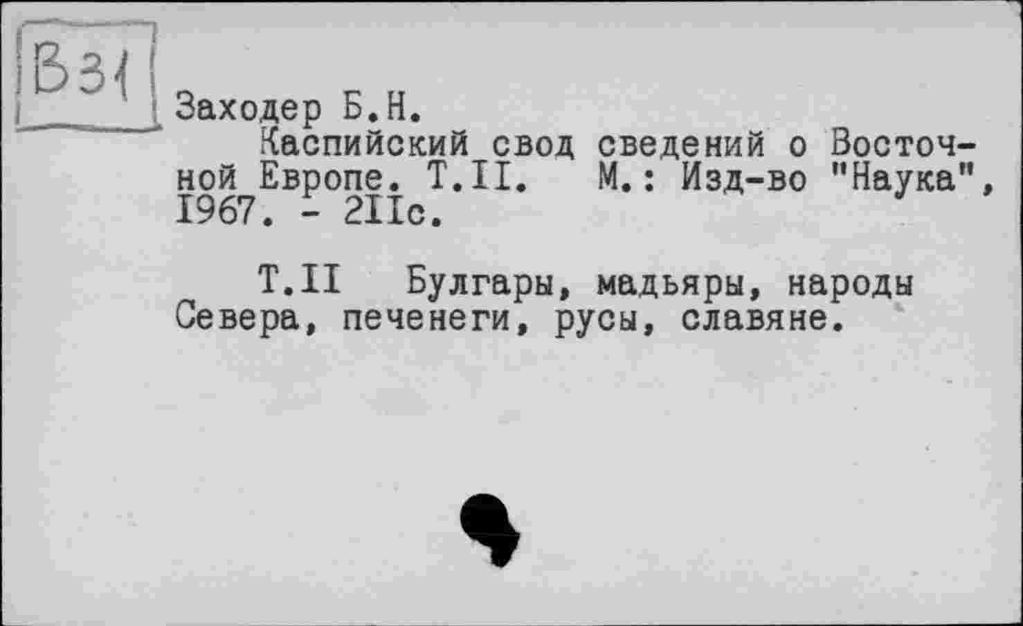 ﻿Заходер Б.H.
Каспийский свод сведений о Восточ ной Европе. Т.Н. М. : Изд-во "Наука 1967. - 2Нс.
Т.Н Булгары, мадьяры, народы Севера, печенеги, русы, славяне.